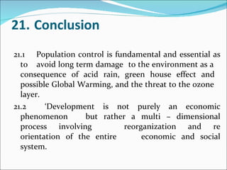 21. Conclusion 21.1 Population control is fundamental and essential as to  avoid long term damage  to the environment as a  consequence of acid rain, green house effect and  possible Global Warming, and the threat to the ozone  layer. 21.2  ‘Development is not purely an economic phenomenon  but rather a multi – dimensional process involving  reorganization and re orientation of the entire  economic and social system.  