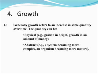 4. Growth 4.1 Generally growth refers to an increase in some quantity  over time. The quantity can be: • Physical (e.g., growth in height, growth in an  amount of money) • Abstract (e.g., a system becoming more  complex, an organism becoming more mature). 