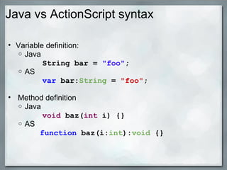 Java vs ActionScript syntax
• Variable definition:
o Java
        String bar = "foo";
o AS
        var bar:String = "foo";
• Method definition
o Java
        void baz(int i) {}
o AS
                function baz(i:int):void {}
 