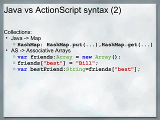 Java vs ActionScript syntax (2)
Collections:
• Java -> Map
o HashMap: HashMap.put(...),HashMap.get(...)
• AS -> Associative Arrays
o var friends:Array = new Array(); 
o friends["best"] = "Bill";
o var bestFriend:String=friends["best"];
 
