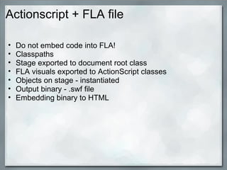Actionscript + FLA file
• Do not embed code into FLA!
• Classpaths
• Stage exported to document root class
• FLA visuals exported to ActionScript classes
• Objects on stage - instantiated
• Output binary - .swf file
• Embedding binary to HTML
 