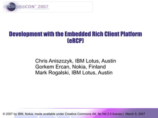 Development with the Embedded Rich Client Platform (eRCP) Chris Aniszczyk, IBM Lotus, Austin Gorkem Ercan, Nokia, Finland Mark Rogalski, IBM Lotus, Austin 
