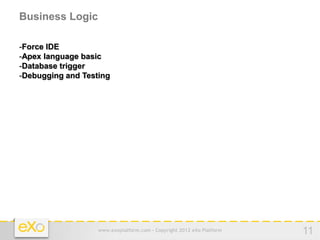 Business Logic

-Force IDE
-Apex language basic
-Database trigger
-Debugging and Testing




                   www.exoplatform.com - Copyright 2012 eXo Platform   11
 