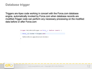 Database trigger

Triggers are Apex code working in concert with the Force.com database
engine, automatically invoked by Force.com when database records are
modified.Trigger code can perform any necessary processing on the modified
data before or after Force.com




                     www.exoplatform.com - Copyright 2012 eXo Platform       12
 