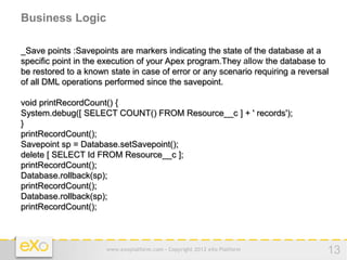 Business Logic

_Save points :Savepoints are markers indicating the state of the database at a
specific point in the execution of your Apex program.They allow the database to
be restored to a known state in case of error or any scenario requiring a reversal
of all DML operations performed since the savepoint.

void printRecordCount() {
System.debug([ SELECT COUNT() FROM Resource__c ] + ' records');
}
printRecordCount();
Savepoint sp = Database.setSavepoint();
delete [ SELECT Id FROM Resource__c ];
printRecordCount();
Database.rollback(sp);
printRecordCount();
Database.rollback(sp);
printRecordCount();



                      www.exoplatform.com - Copyright 2012 eXo Platform          13
 