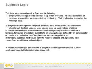 Business Logic

The three ways to send email in Apex are the following:
1. SingleEmailMessage: Sends an email to up to ten receivers.The email addresses of
   receivers are provided as strings. A string containing HTML or plain text is used as the
   message body.

2. SingleEmailMessage with Template: Sends to up to ten receivers, but the unique
    identifiers of Contact, Lead, or User objects must be used instead of strings
to provide the receivers’ email addresses.The message body is constructed from a
template.Templates are globally available to an organization as defined by an administrator
or private to an individual user.Templates can include merge fields to
dynamically substitute field values from the receiver’s record and, optionally, field
values from an additional, related object.


3. MassEmailMessage: Behaves like a SingleEmailMessage with template but can
send email to up to 250 receivers in a single call.




                         www.exoplatform.com - Copyright 2012 eXo Platform                    15
 