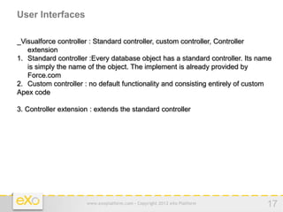 User Interfaces

_Visualforce controller : Standard controller, custom controller, Controller
   extension
1. Standard controller :Every database object has a standard controller. Its name
   is simply the name of the object. The implement is already provided by
   Force.com
2. Custom controller : no default functionality and consisting entirely of custom
Apex code

3. Controller extension : extends the standard controller




                      www.exoplatform.com - Copyright 2012 eXo Platform        17
 