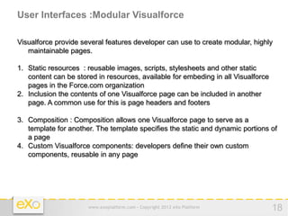 User Interfaces :Modular Visualforce

Visualforce provide several features developer can use to create modular, highly
   maintainable pages.

1. Static resources : reusable images, scripts, stylesheets and other static
   content can be stored in resources, available for embeding in all Visualforce
   pages in the Force.com organization
2. Inclusion the contents of one Visualforce page can be included in another
   page. A common use for this is page headers and footers

3. Composition : Composition allows one Visualforce page to serve as a
   template for another. The template specifies the static and dynamic portions of
   a page
4. Custom Visualforce components: developers define their own custom
   components, reusable in any page




                      www.exoplatform.com - Copyright 2012 eXo Platform            18
 