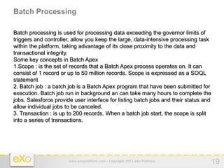 Batch Processing

Batch processing is used for processing data exceeding the governor limits of
triggers and controller, allow you keep the large, data-intensive processing task
within the platform, taking advantage of its close proximity to the data and
transactional integrity.
Some key concepts in Batch Apex
1.Scope : is the set of records that a Batch Apex process operates on. It can
consist of 1 record or up to 50 million records. Scope is expressed as a SOQL
statement
2. Batch job : a batch job is a Batch Apex program that have been submitted for
execution. Batch job run in background an can take many hours to complete the
jobs. Salesforce provide user interface for listing batch jobs and their status and
allow individual jobs to be canceled.
3. Transaction : is up to 200 records. When a batch job start, the scope is split
into a series of transactions.




                       www.exoplatform.com - Copyright 2012 eXo Platform              19
 