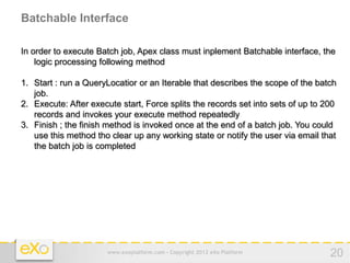 Batchable Interface

In order to execute Batch job, Apex class must inplement Batchable interface, the
    logic processing following method

1. Start : run a QueryLocatior or an Iterable that describes the scope of the batch
   job.
2. Execute: After execute start, Force splits the records set into sets of up to 200
   records and invokes your execute method repeatedly
3. Finish ; the finish method is invoked once at the end of a batch job. You could
   use this method tho clear up any working state or notify the user via email that
   the batch job is completed




                      www.exoplatform.com - Copyright 2012 eXo Platform           20
 
