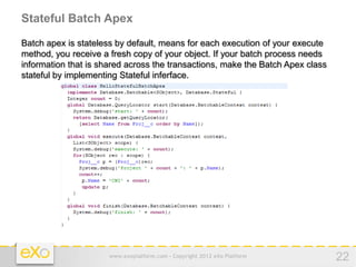Stateful Batch Apex

Batch apex is stateless by default, means for each execution of your execute
method, you receive a fresh copy of your object. If your batch process needs
information that is shared across the transactions, make the Batch Apex class
stateful by implementing Stateful inferface.




                      www.exoplatform.com - Copyright 2012 eXo Platform         22
 