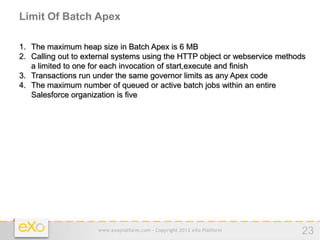 Limit Of Batch Apex

1. The maximum heap size in Batch Apex is 6 MB
2. Calling out to external systems using the HTTP object or webservice methods
   a limited to one for each invocation of start,execute and finish
3. Transactions run under the same governor limits as any Apex code
4. The maximum number of queued or active batch jobs within an entire
   Salesforce organization is five




                     www.exoplatform.com - Copyright 2012 eXo Platform       23
 
