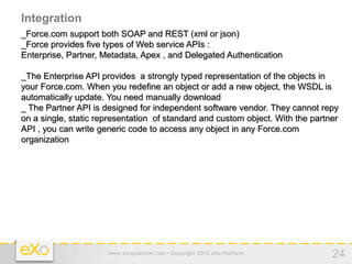 Integration
_Force.com support both SOAP and REST (xml or json)
_Force provides five types of Web service APIs :
Enterprise, Partner, Metadata, Apex , and Delegated Authentication

_The Enterprise API provides a strongly typed representation of the objects in
your Force.com. When you redefine an object or add a new object, the WSDL is
automatically update. You need manually download
_ The Partner API is designed for independent software vendor. They cannot repy
on a single, static representation of standard and custom object. With the partner
API , you can write generic code to access any object in any Force.com
organization




                      www.exoplatform.com - Copyright 2012 eXo Platform         24
 