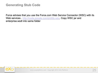 Generating Stub Code


Force advises that you use the Force.com Web Service Connector (WSC) with its
Web services . http://code.google.com/p/sfdc-wsc. Copy WSC jar and
enterprise.wsdl into same folder




                     www.exoplatform.com - Copyright 2012 eXo Platform     25
 