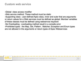 Custom web service

-Global class access modifier
-Web service method. These method must be static
-Supporting class : user-defined Apex class, inner and outer that are arguments
or return values for a Web services must be defined as global. Member variables
of these classes must be defined using webservice keyword
-No Overloading : overloading method result in a compile error
-Prohibited types : the Map, Set, Pattern , Matcher, Exception and Enum types
are not allowed in the arguments or return types of Apex Webservices




                     www.exoplatform.com - Copyright 2012 eXo Platform        26
 