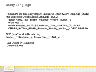 Query Language

-Force.com has two query langue: Salesforce Object Query Language (SOQL)
And Salesforce Object Search Language (SOSL)
  Select Name, Total_Billable_Revenue_Pending_Invoice__c
  From Proj__c
  where Invoiced__c= FALSE and Start_Date__c = LAST_QUARTER
  ORDER_BY Total_Billable_Revenue_Pending_Invoice__c DESC LIMIT 10

FIND ‘java*’ in all fields returning
Project__c, Resource__c, Assignment__c, Skill__c

-No Function in Column list
-Governor Limits




                      www.exoplatform.com - Copyright 2012 eXo Platform    5
 