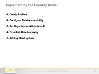 Implementing the Security Model

-1. Create Profiles

-2. Configure Field Accessibility

-3. Set Organization-Wide default

-4. Establish Role hierarchy

-5. Adding Sharing Rule




                      www.exoplatform.com - Copyright 2012 eXo Platform   9
 