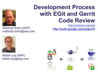 Development Process
with EGit and Gerrit
Code Review
http://eclipse.org/egit
http://code.google.com/p/gerrit/Matthias Sohn (SAP)
matthias.sohn@sap.com
+ =
Stefan Lay (SAP)
stefan.lay@sap.com
 