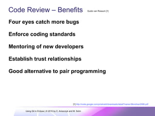 Code Review – Benefits
Four eyes catch more bugs
Enforce coding standards
Mentoring of new developers
Establish trust relationships
Good alternative to pair programming
Guido van Rossum [1]
[1] http://code.google.com/p/rietveld/downloads/detail?name=Mondrian2006.pdf
Using Git in Eclipse | © 2010 by C. Aniszczyk and M. Sohn
 