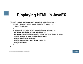Displaying HTML in JavaFX
public class WebViewDemo extends Application {
public static void main(String[] args) {
launch(args);
}
@Override public void start(Stage stage) {
WebView webView = new WebView();
15 Copyright © 2017 Oracle and/or its affiliates. All rights reserved.
WebView webView = new WebView();
webView.getEngine().load("http://java.oracle.com");
Scene scene = new Scene(webView);
stage.setScene(scene);
stage.setTitle("Web View Demo");
stage.show();
}
}
 