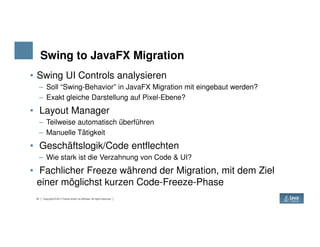 Swing to JavaFX Migration
• Swing UI Controls analysieren
– Soll “Swing-Behavior” in JavaFX Migration mit eingebaut werden?
– Exakt gleiche Darstellung auf Pixel-Ebene?
• Layout Manager
– Teilweise automatisch überführen
18 Copyright © 2017 Oracle and/or its affiliates. All rights reserved.
– Teilweise automatisch überführen
– Manuelle Tätigkeit
• Geschäftslogik/Code entflechten
– Wie stark ist die Verzahnung von Code & UI?
• Fachlicher Freeze während der Migration, mit dem Ziel
einer möglichst kurzen Code-Freeze-Phase
 