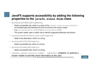 JavaFX supports accessibility by adding the following
properties to the javafx.scene.Node class
• accessibleRoleProperty
– Node's accessible role, which is a value of the javafx.scene.AccessibleRole
enumerated type that identifies the kind of control to the screen reader
– E.g., AccessibleRole.BUTTON or AccessibleRole.MENU.
– The screen reader uses a node's role to identify supported attributes and actions
• accessibleRoleDescriptionProperty
20 Copyright © 2017 Oracle and/or its affiliates. All rights reserved.
• accessibleRoleDescriptionProperty
– Node's role description, which is a string
• accessibleTextProperty
– Node's accessible text, which is a string
• accessibleHelpProperty
– Node's accessible help, which is a string
• javafx.scene.control.Label labelFor-property is used by a
screen reader to provide more information to the user
Source: http://www.javaworld.com/article/2991463/learn-java/javafx-improvements-in-java-se-8u40.html
 