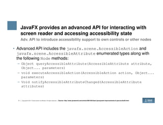 JavaFX provides an advanced API for interacting with
screen reader and accessing accessibility state
• Advanced API includes the javafx.scene.AccessibleAction and
javafx.scene.AccessibleAttribute enumerated types along with
the following Node methods:
– Object queryAccessibleAttribute(AccessibleAttribute attribute,
Adv. API to introduce accessibility support to own controls or other nodes
21 Copyright © 2017 Oracle and/or its affiliates. All rights reserved.
– Object queryAccessibleAttribute(AccessibleAttribute attribute,
Object... parameters)
– void executeAccessibleAction(AccessibleAction action, Object...
parameters)
– Void notifyAccessibleAttributeChanged(AccessibleAttribute
attributes)
Source: http://www.javaworld.com/article/2991463/learn-java/javafx-improvements-in-java-se-8u40.html
 
