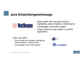 Java Entwicklungswerkzeuge
• Source editor with improved syntactic
highlighting, code completion, refactoring etc.
• Full debugger and profiler support
• Project wizard for easy creation of JavaFX
applications
22 Copyright © 2017 Oracle and/or its affiliates. All rights reserved.
applications
Other Java IDE’s
• Source editor with syntactic highlighting,
code completion, refactoring etc.
• Full debugger and Profiler support
 