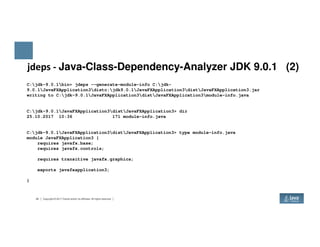 jdeps - Java-Class-Dependency-Analyzer JDK 9.0.1 (2)
C:jdk-9.0.1bin> jdeps --generate-module-info C:jdk-
9.0.1JavaFXApplication3distc:jdk9.0.1JavaFXApplication3distJavaFXApplication3.jar
writing to C:jdk-9.0.1JavaFXApplication3distJavaFXApplication3module-info.java
C:jdk-9.0.1JavaFXApplication3distJavaFXApplication3> dir
25.10.2017 10:36 171 module-info.java
24 Copyright © 2017 Oracle and/or its affiliates. All rights reserved.
C:jdk-9.0.1JavaFXApplication3distJavaFXApplication3> type module-info.java
module JavaFXApplication3 {
requires javafx.base;
requires javafx.controls;
requires transitive javafx.graphics;
exports javafxapplication3;
}
 