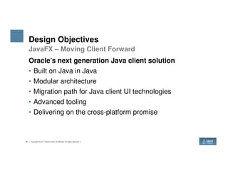 Design Objectives
Oracle’s next generation Java client solution
• Built on Java in Java
• Modular architecture
• Migration path for Java client UI technologies
JavaFX – Moving Client Forward
26 Copyright © 2017 Oracle and/or its affiliates. All rights reserved.
• Migration path for Java client UI technologies
• Advanced tooling
• Delivering on the cross-platform promise
 