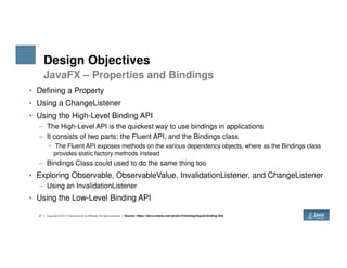 Design Objectives
• Defining a Property
• Using a ChangeListener
• Using the High-Level Binding API
– The High-Level API is the quickest way to use bindings in applications
– It consists of two parts: the Fluent API, and the Bindings class
JavaFX – Properties and Bindings
27 Copyright © 2017 Oracle and/or its affiliates. All rights reserved.
– It consists of two parts: the Fluent API, and the Bindings class
• The Fluent API exposes methods on the various dependency objects, where as the Bindings class
provides static factory methods instead
– Bindings Class could used to do the same thing too
• Exploring Observable, ObservableValue, InvalidationListener, and ChangeListener
– Using an InvalidationListener
• Using the Low-Level Binding API
Source: https://docs.oracle.com/javafx/2/binding/jfxpub-binding.htm
 
