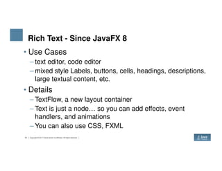 Rich Text - Since JavaFX 8
• Use Cases
– text editor, code editor
– mixed style Labels, buttons, cells, headings, descriptions,
large textual content, etc.
• Details
30 Copyright © 2017 Oracle and/or its affiliates. All rights reserved.
• Details
– TextFlow, a new layout container
– Text is just a node… so you can add effects, event
handlers, and animations
– You can also use CSS, FXML
 