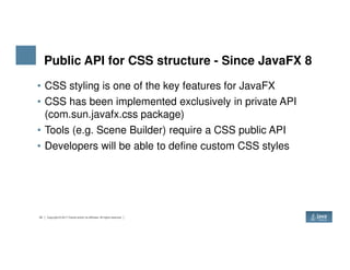Public API for CSS structure - Since JavaFX 8
• CSS styling is one of the key features for JavaFX
• CSS has been implemented exclusively in private API
(com.sun.javafx.css package)
• Tools (e.g. Scene Builder) require a CSS public API
33 Copyright © 2017 Oracle and/or its affiliates. All rights reserved.
• Tools (e.g. Scene Builder) require a CSS public API
• Developers will be able to define custom CSS styles
 
