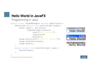 Hello World in JavaFX
Programming in Java
public class JavaFXExample extends Application {
@Override public void start(Stage stage){
Scene scene = new Scene(
LabelBuilder.create()
.text("Hello World!")
.layoutX(25)
34 Copyright © 2017 Oracle and/or its affiliates. All rights reserved.
.build());
stage.setTitle("Welcome to JavaFX!");
stage.setScene(scene);
stage.show();
}
public static void main(String[] args) {
launch(args);
}
}
 