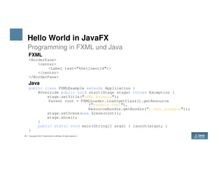Hello World in JavaFX
Programming in FXML und Java
FXML
<BorderPane>
<center>
<Label text=”%helloworld"/>
</center>
</BorderPane>
Java
35 Copyright © 2017 Oracle and/or its affiliates. All rights reserved.
Java
public class FXMLExample extends Application {
@Override public void start(Stage stage) throws Exception {
stage.setTitle("FXML Example");
Parent root = FXMLLoader.load(getClass().getResource
(“example.fxml"),
ResourceBundle.getBundle(“r.fxml_example"));
stage.setScene(new Scene(root));
stage.show();
}
public static void main(String[] args) { launch(args); }
}
 