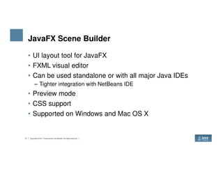 JavaFX Scene Builder
• UI layout tool for JavaFX
• FXML visual editor
• Can be used standalone or with all major Java IDEs
– Tighter integration with NetBeans IDE
37 Copyright © 2017 Oracle and/or its affiliates. All rights reserved.
– Tighter integration with NetBeans IDE
• Preview mode
• CSS support
• Supported on Windows and Mac OS X
 