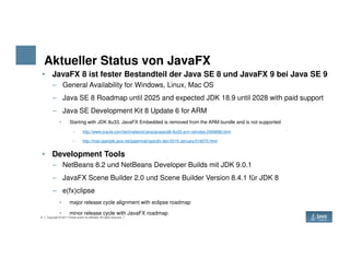Aktueller Status von JavaFX
• JavaFX 8 ist fester Bestandteil der Java SE 8 und JavaFX 9 bei Java SE 9
– General Availability for Windows, Linux, Mac OS
– Java SE 8 Roadmap until 2025 and expected JDK 18.9 until 2028 with paid support
– Java SE Development Kit 8 Update 6 for ARM
• Starting with JDK 8u33, JavaFX Embedded is removed from the ARM bundle and is not supported
– http://www.oracle.com/technetwork/java/javase/jdk-8u33-arm-relnotes-2406696.html
4 Copyright © 2017 Oracle and/or its affiliates. All rights reserved.
– http://mail.openjdk.java.net/pipermail/openjfx-dev/2015-January/016570.html
• Development Tools
– NetBeans 8.2 und NetBeans Developer Builds mit JDK 9.0.1
– JavaFX Scene Builder 2.0 und Scene Builder Version 8.4.1 für JDK 8
– e(fx)clipse
• major release cycle alignment with eclipse roadmap
• minor release cycle with JavaFX roadmap
 