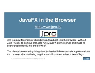JavaFX in the Browser
http://www.jpro.io/
42 Copyright © 2017 Oracle and/or its affiliates. All rights reserved.
jpro is a new technology which brings Java back into the browser - without
Java Plugin. To achieve that, jpro runs JavaFX on the server and maps its
scenegraph directly into the browser
The client side rendering is highly optimized with browser side approximations
and browser side rendering to get a smooth user experience free of lags
© 2017 jpro technologies AG
 