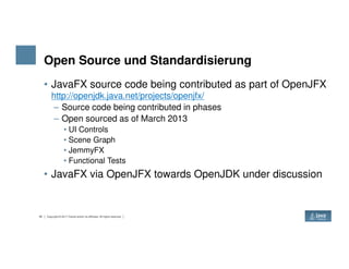 Open Source und Standardisierung
• JavaFX source code being contributed as part of OpenJFX
http://openjdk.java.net/projects/openjfx/
– Source code being contributed in phases
– Open sourced as of March 2013
• UI Controls
45 Copyright © 2017 Oracle and/or its affiliates. All rights reserved.
• Scene Graph
• JemmyFX
• Functional Tests
• JavaFX via OpenJFX towards OpenJDK under discussion
 