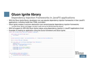 Gluon Ignite library
Dependency Injection Frameworks in JavaFX applications
• With the Gluon Ignite library, developers can use popular dependency injection frameworks in their JavaFX
applications, including inside their FXML controllers
• Gluon Ignite creates a common abstraction over several popular dependency injection frameworks:
– currently Guice, Spring, and Dagger, and plan to add more as the demand becomes obvious
• With full support of JSR-330 Gluon Ignite makes using dependency injection in JavaFX applications trivial
• Example of creating an application using the Guice framework and Gluon Ignite:
7 Copyright © 2017 Oracle and/or its affiliates. All rights reserved.
Source:
http://gluonhq.com/
open-source/ignite/
 
