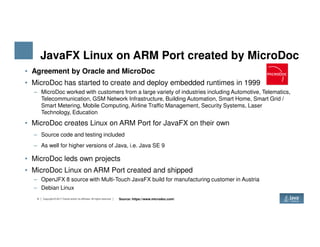 JavaFX Linux on ARM Port created by MicroDoc
• Agreement by Oracle and MicroDoc
• MicroDoc has started to create and deploy embedded runtimes in 1999
– MicroDoc worked with customers from a large variety of industries including Automotive, Telematics,
Telecommunication, GSM Network Infrastructure, Building Automation, Smart Home, Smart Grid /
Smart Metering, Mobile Computing, Airline Traffic Management, Security Systems, Laser
Technology, Education
• MicroDoc creates Linux on ARM Port for JavaFX on their own
8 Copyright © 2017 Oracle and/or its affiliates. All rights reserved.
• MicroDoc creates Linux on ARM Port for JavaFX on their own
– Source code and testing included
– As well for higher versions of Java, i.e. Java SE 9
• MicroDoc leds own projects
• MicroDoc Linux on ARM Port created and shipped
– OpenJFX 8 source with Multi-Touch JavaFX build for manufacturing customer in Austria
– Debian Linux
Source: https://www.microdoc.com/
 