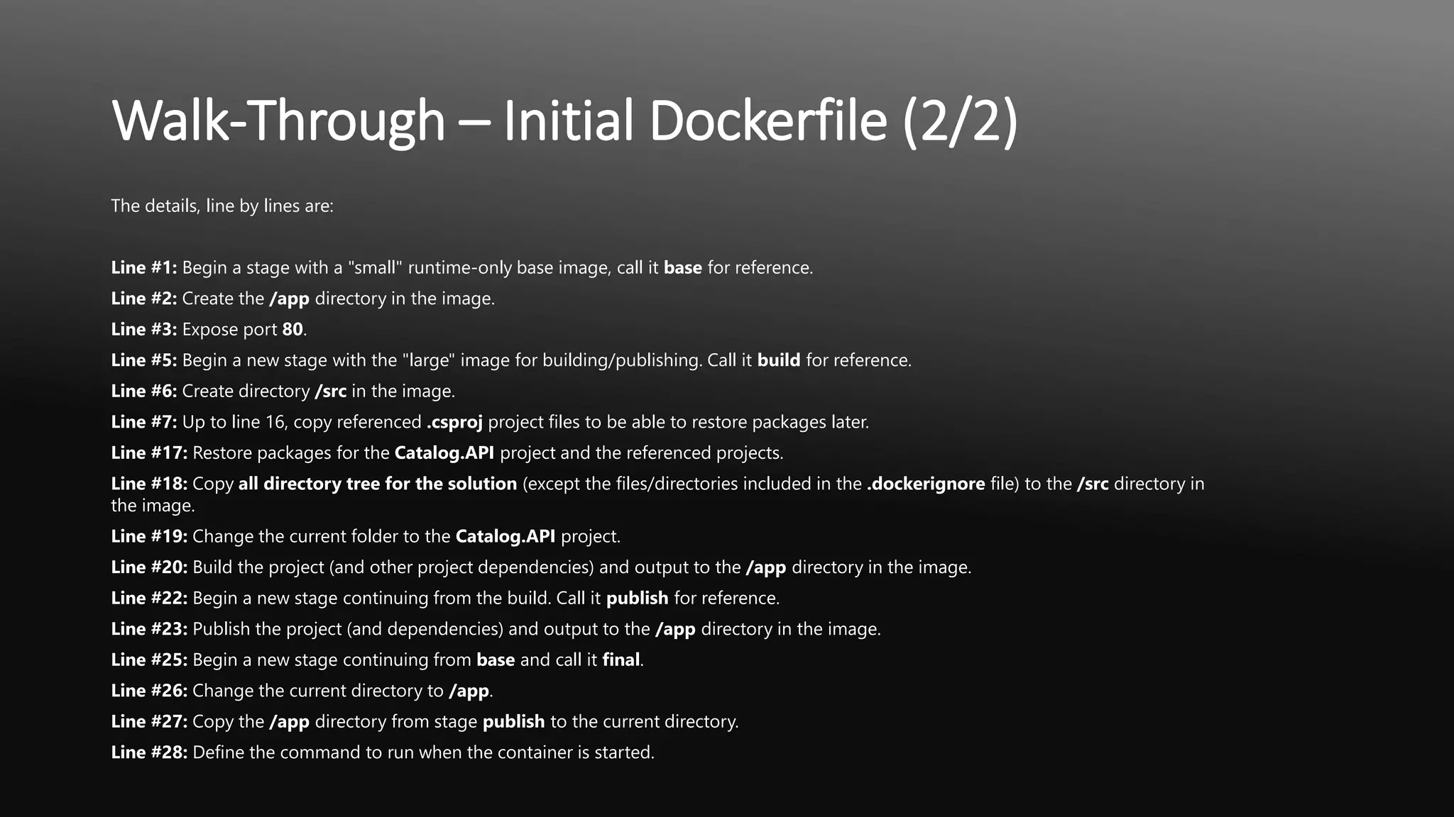 Walk-Through – Initial Dockerfile (2/2)
The details, line by lines are:
Line #1: Begin a stage with a "small" runtime-only base image, call it base for reference.
Line #2: Create the /app directory in the image.
Line #3: Expose port 80.
Line #5: Begin a new stage with the "large" image for building/publishing. Call it build for reference.
Line #6: Create directory /src in the image.
Line #7: Up to line 16, copy referenced .csproj project files to be able to restore packages later.
Line #17: Restore packages for the Catalog.API project and the referenced projects.
Line #18: Copy all directory tree for the solution (except the files/directories included in the .dockerignore file) to the /src directory in
the image.
Line #19: Change the current folder to the Catalog.API project.
Line #20: Build the project (and other project dependencies) and output to the /app directory in the image.
Line #22: Begin a new stage continuing from the build. Call it publish for reference.
Line #23: Publish the project (and dependencies) and output to the /app directory in the image.
Line #25: Begin a new stage continuing from base and call it final.
Line #26: Change the current directory to /app.
Line #27: Copy the /app directory from stage publish to the current directory.
Line #28: Define the command to run when the container is started.
 