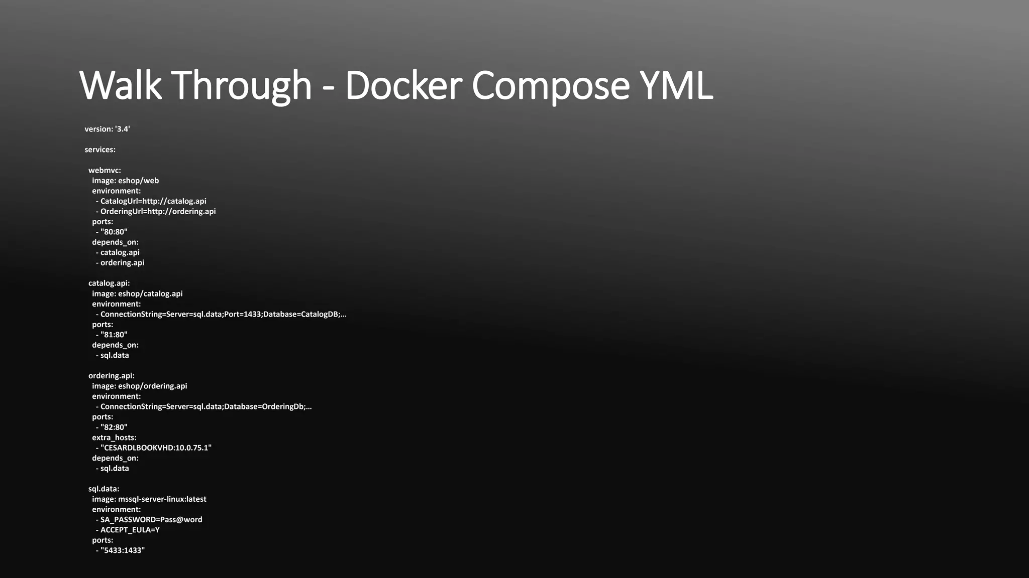 Walk Through - Docker Compose YML
version: '3.4'
services:
webmvc:
image: eshop/web
environment:
- CatalogUrl=http://catalog.api
- OrderingUrl=http://ordering.api
ports:
- "80:80"
depends_on:
- catalog.api
- ordering.api
catalog.api:
image: eshop/catalog.api
environment:
- ConnectionString=Server=sql.data;Port=1433;Database=CatalogDB;…
ports:
- "81:80"
depends_on:
- sql.data
ordering.api:
image: eshop/ordering.api
environment:
- ConnectionString=Server=sql.data;Database=OrderingDb;…
ports:
- "82:80"
extra_hosts:
- "CESARDLBOOKVHD:10.0.75.1"
depends_on:
- sql.data
sql.data:
image: mssql-server-linux:latest
environment:
- SA_PASSWORD=Pass@word
- ACCEPT_EULA=Y
ports:
- "5433:1433"
 
