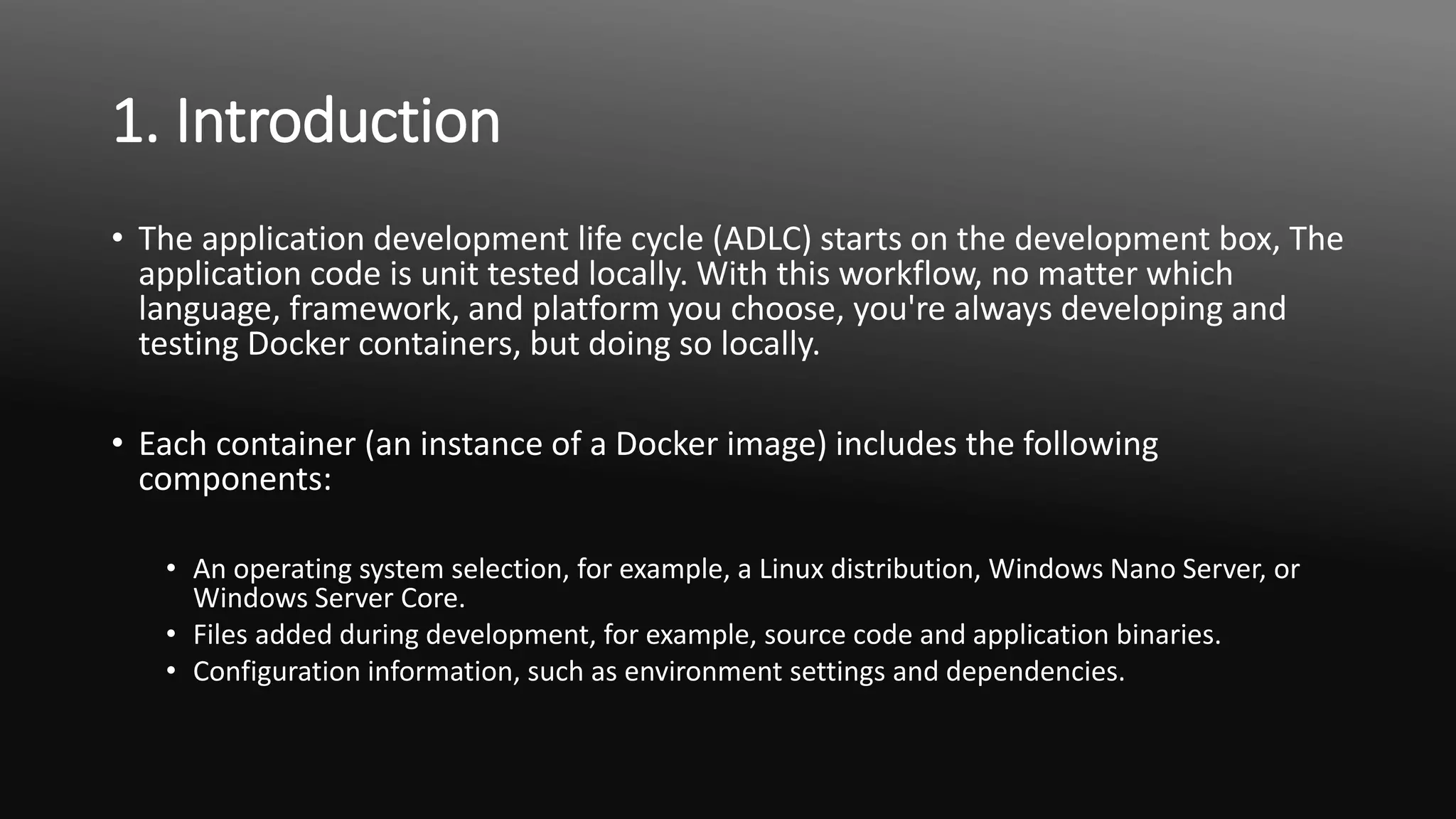 1. Introduction
• The application development life cycle (ADLC) starts on the development box, The
application code is unit tested locally. With this workflow, no matter which
language, framework, and platform you choose, you're always developing and
testing Docker containers, but doing so locally.
• Each container (an instance of a Docker image) includes the following
components:
• An operating system selection, for example, a Linux distribution, Windows Nano Server, or
Windows Server Core.
• Files added during development, for example, source code and application binaries.
• Configuration information, such as environment settings and dependencies.
 