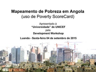 Mapeamento de Pobreza em Angola
(uso de Poverty ScoreCard)
Apresentado à
“Universidade” de UNICEF
pela
Development Workshop
Luanda - Sexta-feira 04 de setembro de 2015
 