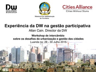 Ministerio da Administração
do Território
Experiência da DW na gestão participativa
Allan Cain. Director da DW
Workshop de intercâmbio
sobre os desafios da urbanização e gestão das cidades
Luanda no: 28 - 30 Julho 2015
 