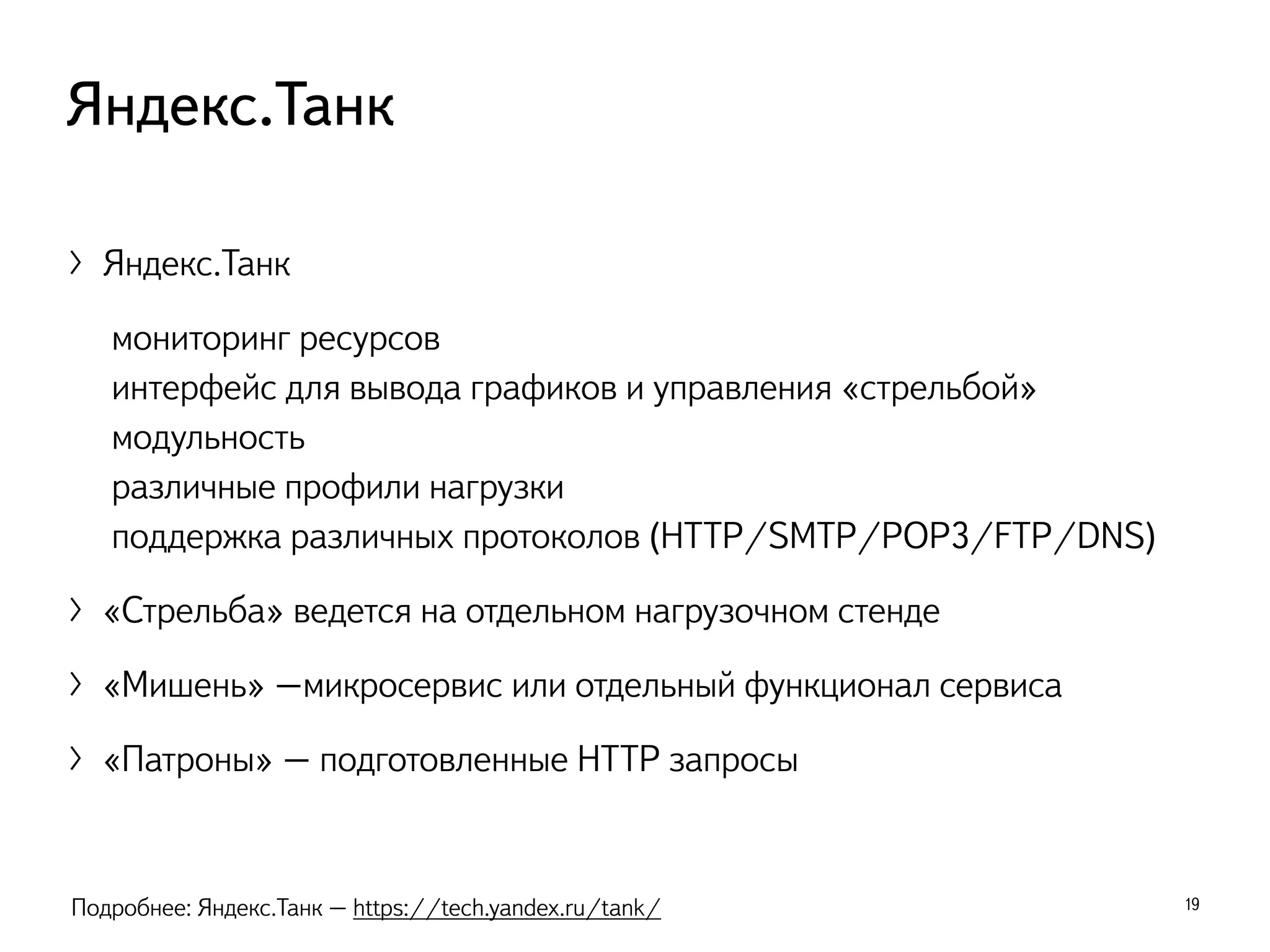 〉Яндекс.Танк
мониторинг ресурсов
интерфейс для вывода графиков и управления «стрельбой»
модульность
различные профили нагрузки
поддержка различных протоколов (HTTP/SMTP/POP3/FTP/DNS)
〉«Стрельба» ведется на отдельном нагрузочном стенде
〉«Мишень» –микросервис или отдельный функционал сервиса
〉«Патроны» – подготовленные HTTP запросы
19
Яндекс.Танк
Подробнее: Яндекс.Танк – https://tech.yandex.ru/tank/
 