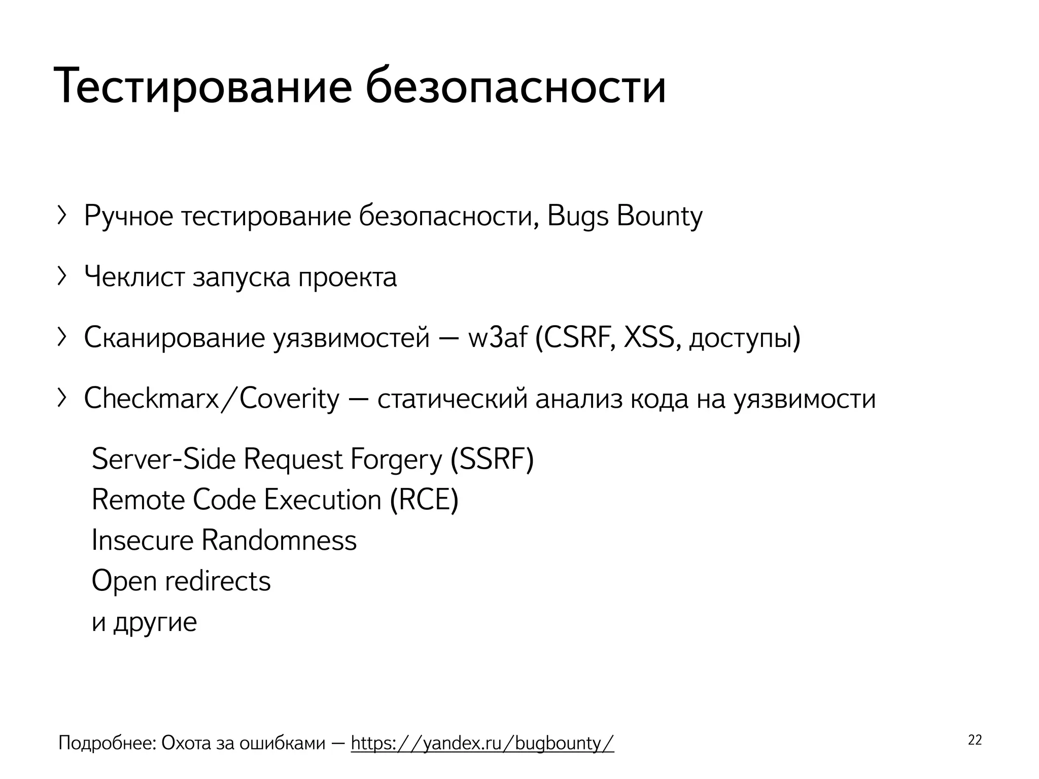 〉Ручное тестирование безопасности, Bugs Bounty
〉Чеклист запуска проекта
〉Сканирование уязвимостей – w3af (CSRF, XSS, доступы)
〉Checkmarx/Coverity – статический анализ кода на уязвимости
Server-Side Request Forgery (SSRF)
Remote Code Execution (RCE)
Insecure Randomness
Open redirects
и другие
22
Тестирование безопасности
Подробнее: Охота за ошибками – https://yandex.ru/bugbounty/
 