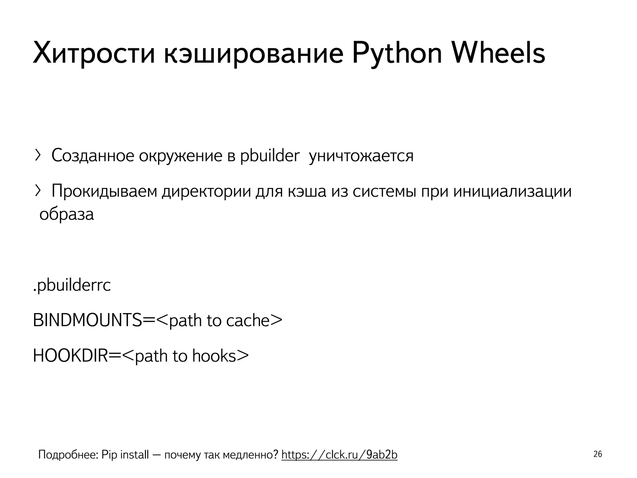 〉Созданное окружение в pbuilder уничтожается
〉Прокидываем директории для кэша из системы при инициализации
образа
.pbuilderrc
BINDMOUNTS=<path to cache>
HOOKDIR=<path to hooks>
26
Хитрости кэширование Python Wheels
Подробнее: Pip install – почему так медленно? https://clck.ru/9ab2b
 