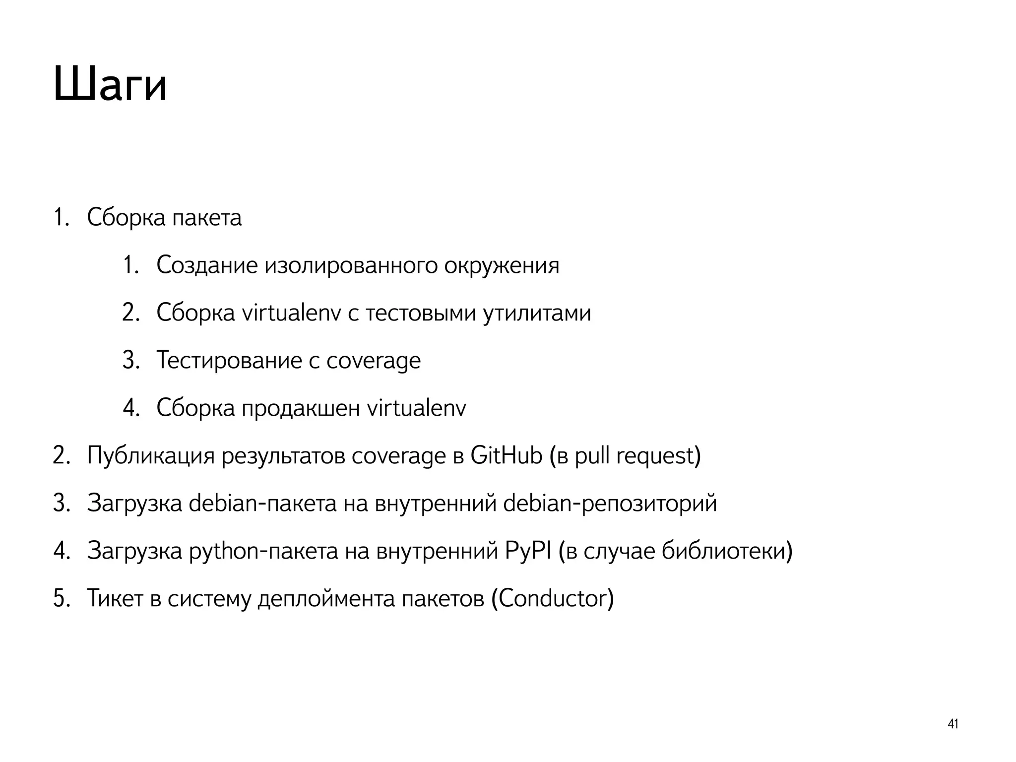 1. Сборка пакета
1. Создание изолированного окружения
2. Сборка virtualenv с тестовыми утилитами
3. Тестирование с coverage
4. Сборка продакшен virtualenv
2. Публикация результатов coverage в GitHub (в pull request)
3. Загрузка debian-пакета на внутренний debian-репозиторий
4. Загрузка python-пакета на внутренний PyPI (в случае библиотеки) 
5. Тикет в систему деплоймента пакетов (Conductor)
41
Шаги
 